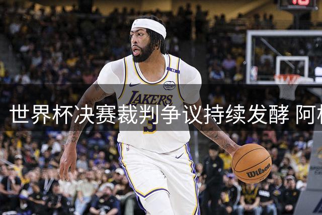 世界杯决赛裁判争议持续发酵 阿根廷媒体揭露FIFA"欧洲冠军"内幕