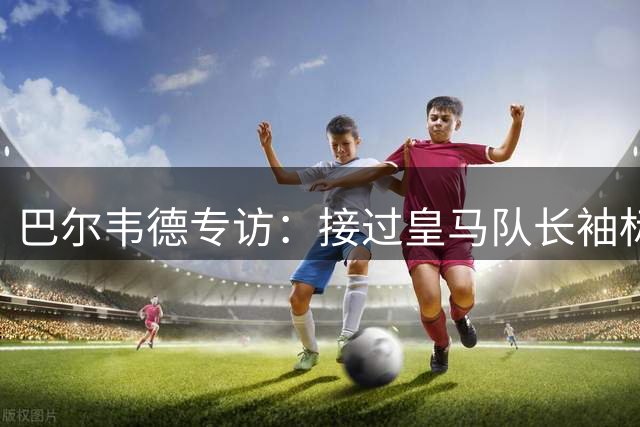 巴尔韦德专访：接过皇马队长袖标的荣耀时刻与穆帅合作展望