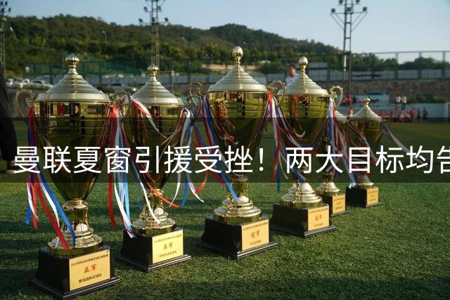 曼联夏窗引援受挫！两大目标均告失败 左路补强计划落空