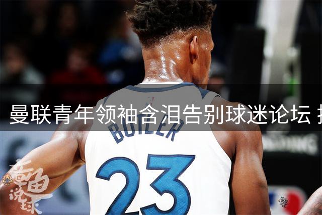 曼联青年领袖含泪告别球迷论坛 揭露俱乐部与球迷信任危机持续恶化