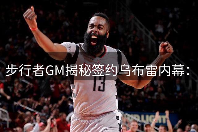 步行者GM揭秘签约乌布雷内幕：攻防兼备的侧翼悍将如何补强阵容？