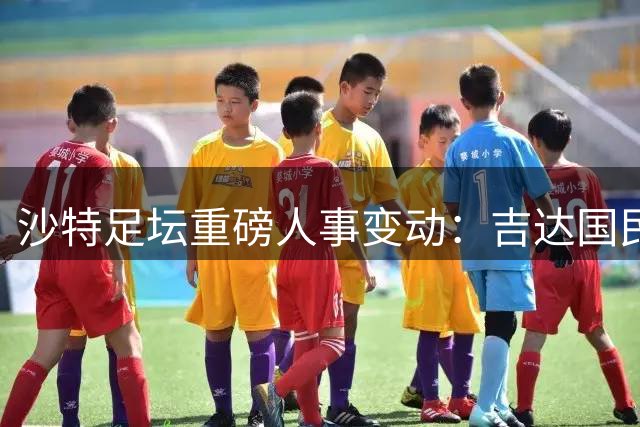 沙特足坛重磅人事变动：吉达国民功勋主席卸任 剑指足协主席宝座