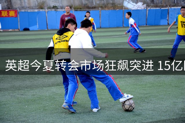 英超今夏转会市场狂飙突进 15亿欧元引爆"中产泡沫
