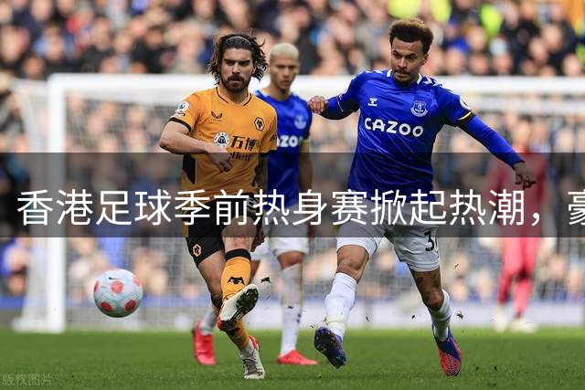 香港足球季前热身赛掀起热潮，豪门俱乐部齐聚一堂引发经济效应