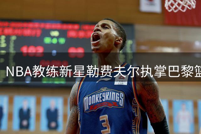 NBA教练新星勒费夫尔执掌巴黎篮球队 欧洲篮坛迎来战术革新